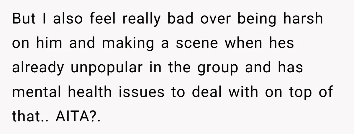 But I also feel really bad over being harsh on him and making a scene when hes already unpopular in the group and has mental health issues to deal with...