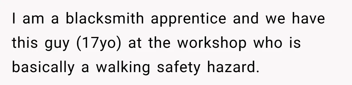 I am a blacksmith apprentice and we have this guy (17yo) at the workshop who is basically a walking safety hazard.