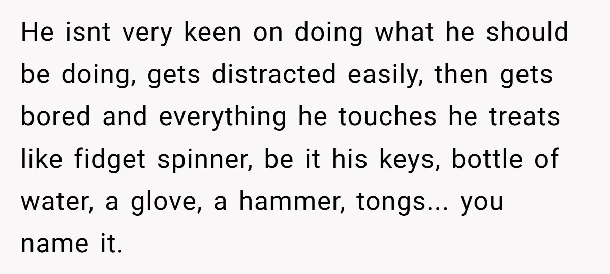 He isnt very keen on doing what he should be doing, gets distracted easily, then gets bored and everything he touches he treats like fidget spinner, be it his keys,...