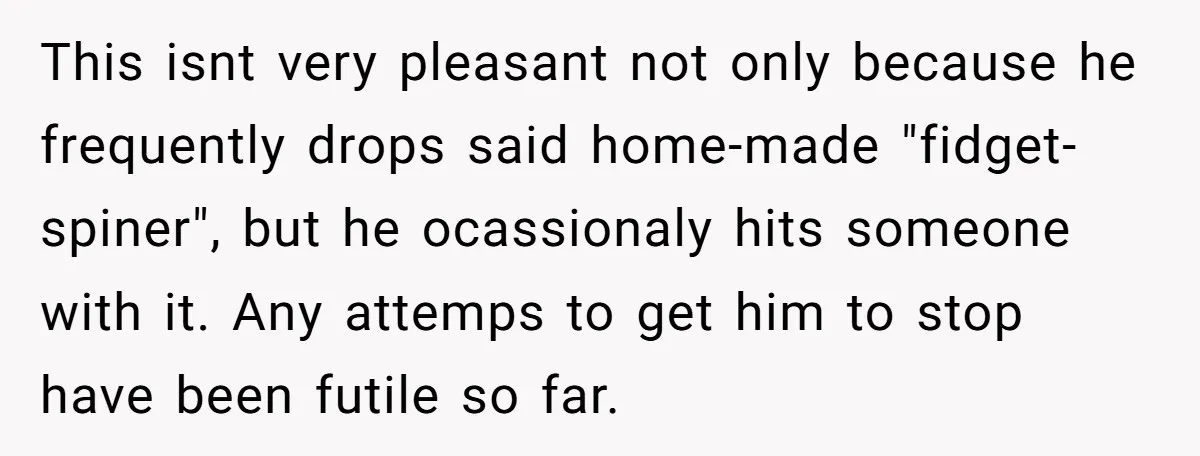 This isnt very pleasant not only because he frequently drops said home-made "fidget-spiner", but he ocassionaly hits someone with it. Any attemps to get him to stop have been futile...