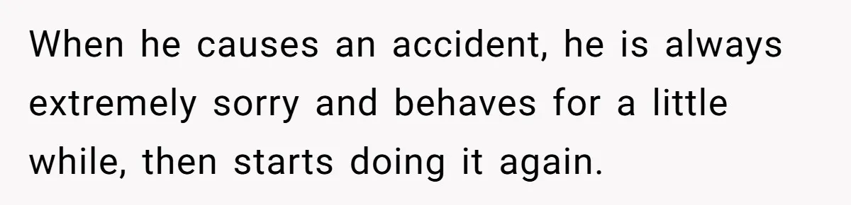 When he causes an accident, he is always extremely sorry and behaves for a little while, then starts doing it again.