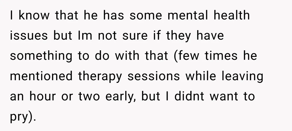 I know that he has some mental health issues but Im not sure if they have something to do with that (few times he mentioned therapy sessions while leaving an...