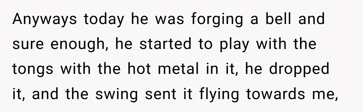 Anyways today he was forging a bell and sure enough, he started to play with the tongs with the hot metal in it, he dropped it, and the swing sent...