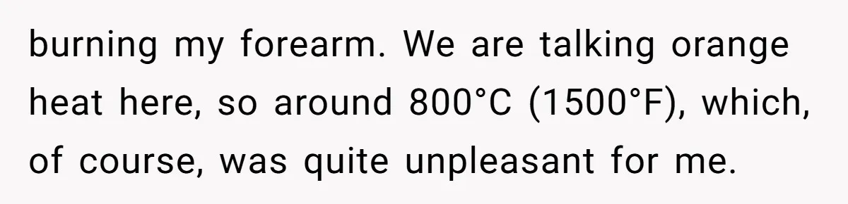 burning my forearm. We are talking orange heat here, so around 800°C (1500°F), which, of course, was quite unpleasant for me.