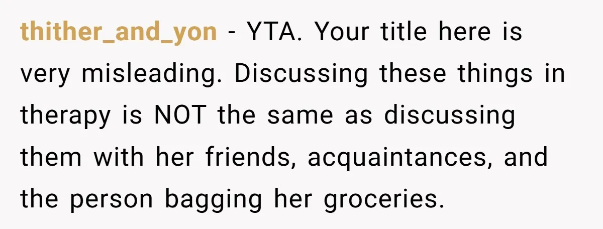 thither_and_yon − YTA. Your title here is very misleading. Discussing these things in therapy is NOT the same as discussing them with her friends, acquaintances, and the person bagging her...