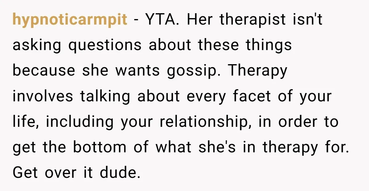 hypnoticarmpit − YTA. Her therapist isn't asking questions about these things because she wants gossip. Therapy involves talking about every facet of your life, including your relationship, in order to...