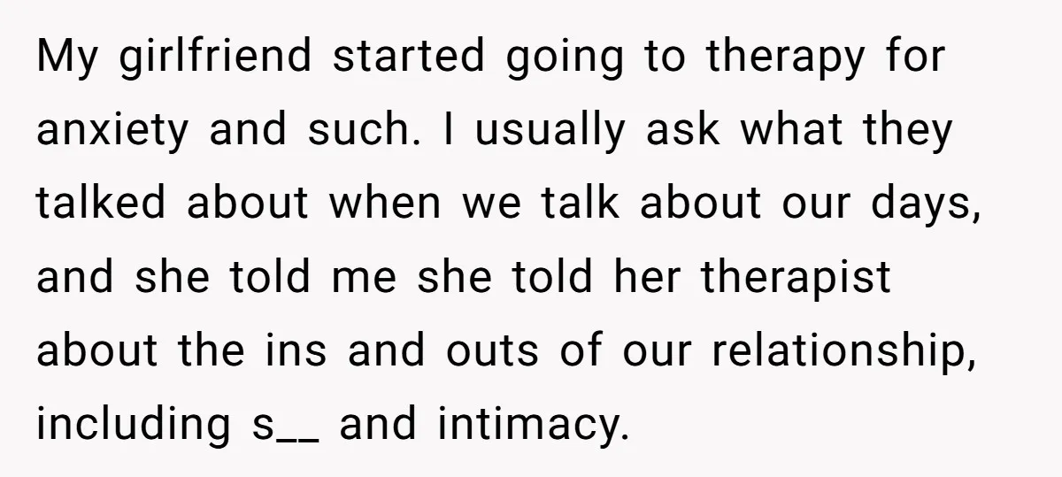 My girlfriend started going to therapy for anxiety and such. I usually ask what they talked about when we talk about our days, and she told me she told her...
