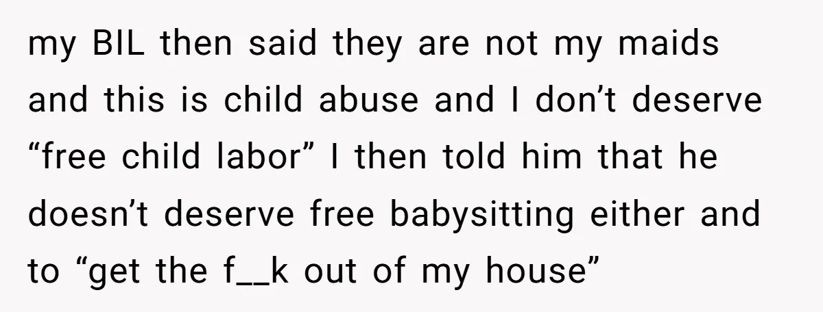 my BIL then said they are not my maids and this is child abuse and I don’t deserve “free child labor” I then told him that he doesn’t deserve free...