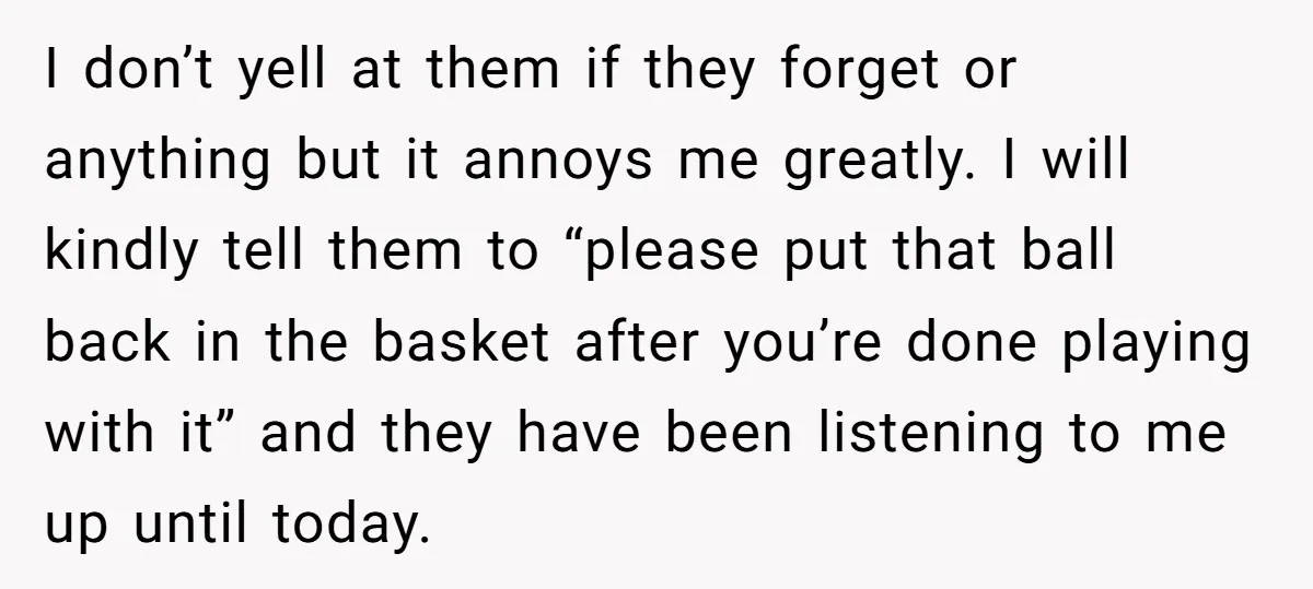 I don’t yell at them if they forget or anything but it annoys me greatly. I will kindly tell them to “please put that ball back in the basket after...