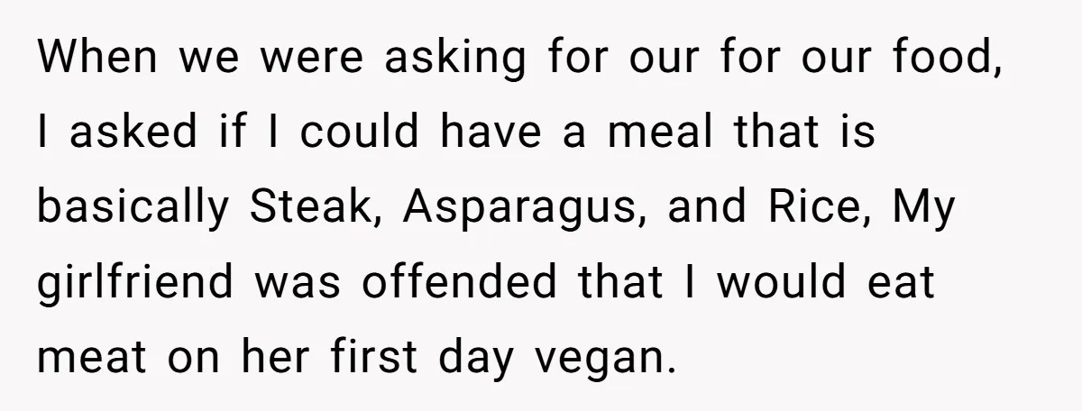When we were asking for our for our food, I asked if I could have a meal that is basically Steak, Asparagus, and Rice, My girlfriend was offended that I...
