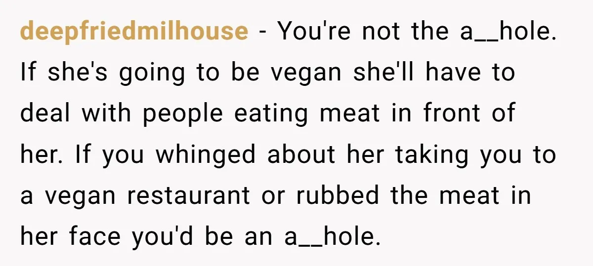 deepfriedmilhouse − You're not the a__hole. If she's going to be vegan she'll have to deal with people eating meat in front of her. If you whinged about her taking...