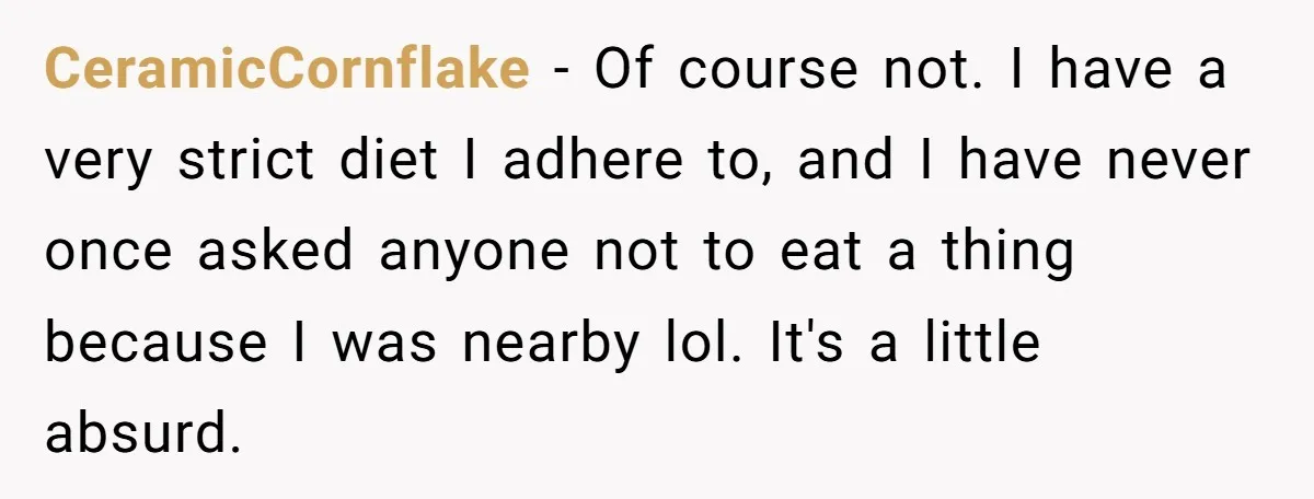 CeramicCornflake − Of course not. I have a very strict diet I adhere to, and I have never once asked anyone not to eat a thing because I was nearby...