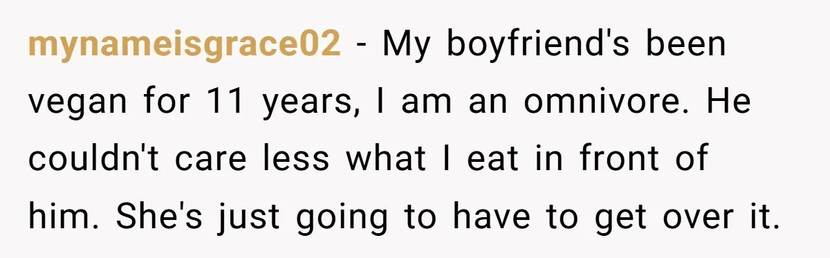 mynameisgrace02 − My boyfriend's been vegan for 11 years, I am an omnivore. He couldn't care less what I eat in front of him. She's just going to have to...