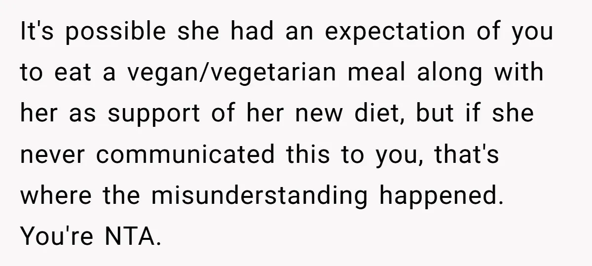 It's possible she had an expectation of you to eat a vegan/vegetarian meal along with her as support of her new diet, but if she never communicated this to you,...