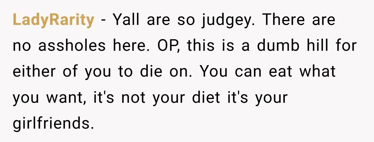 LadyRarity − Yall are so judgey. There are no assholes here. OP, this is a dumb hill for either of you to die on. You can eat what you want,...