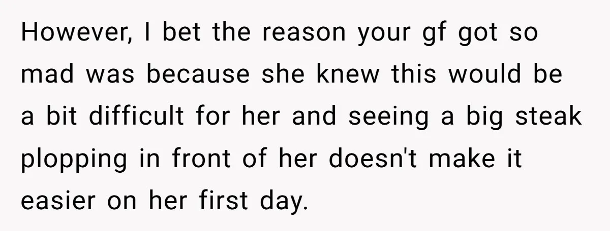 However, I bet the reason your gf got so mad was because she knew this would be a bit difficult for her and seeing a big steak plopping in front...
