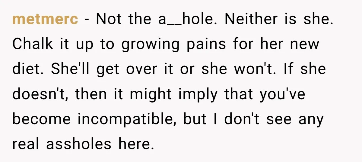 metmerc − Not the a__hole. Neither is she. Chalk it up to growing pains for her new diet. She'll get over it or she won't. If she doesn't, then it...