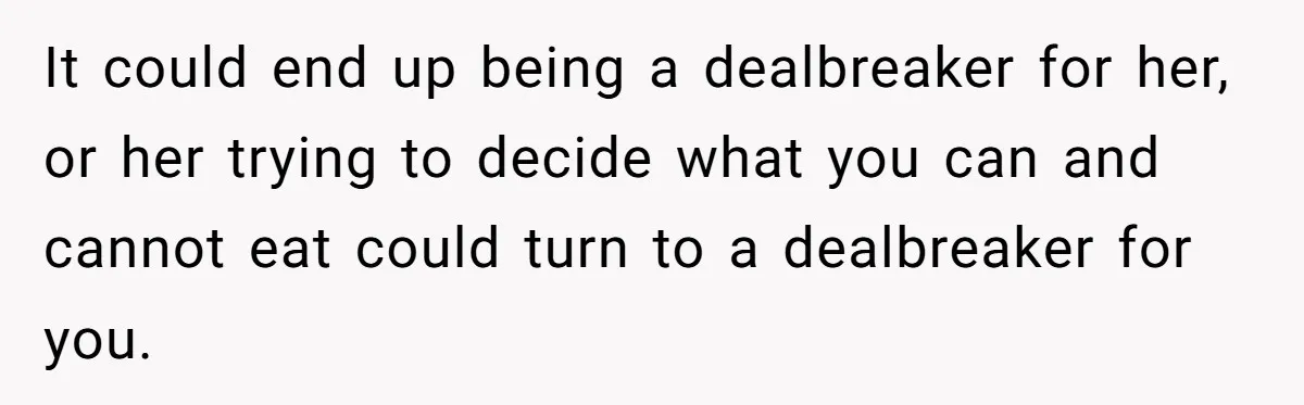 It could end up being a dealbreaker for her, or her trying to decide what you can and cannot eat could turn to a dealbreaker for you.