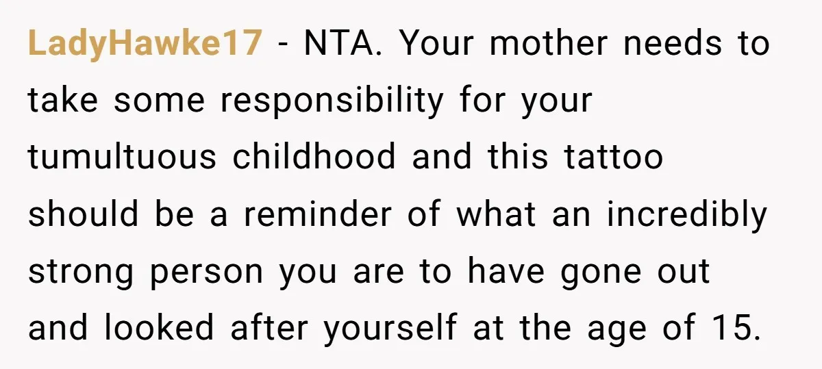 LadyHawke17 − NTA. Your mother needs to take some responsibility for your tumultuous childhood and this tattoo should be a reminder of what an incredibly strong person you are to...