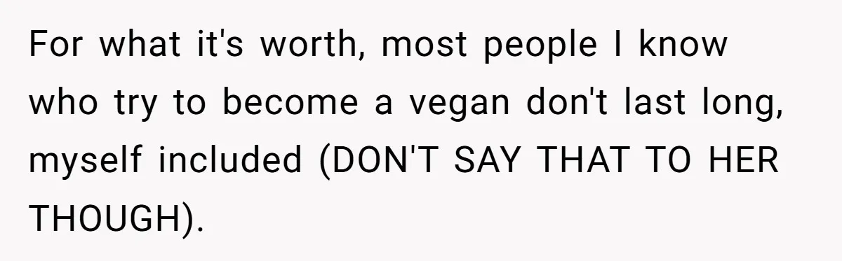 For what it's worth, most people I know who try to become a vegan don't last long, myself included (DON'T SAY THAT TO HER THOUGH).
