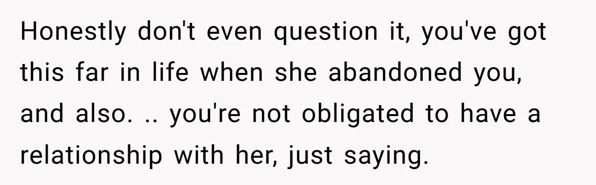 Honestly don't even question it, you've got this far in life when she abandoned you, and also. .. you're not obligated to have a relationship with her, just saying.