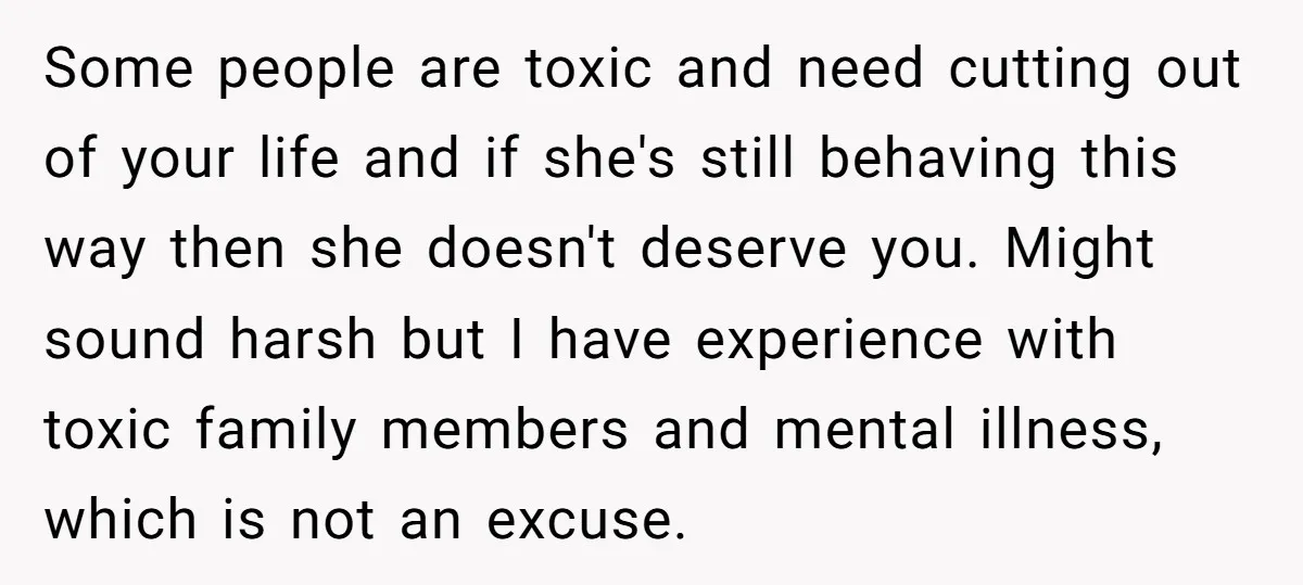 Some people are toxic and need cutting out of your life and if she's still behaving this way then she doesn't deserve you. Might sound harsh but I have experience...