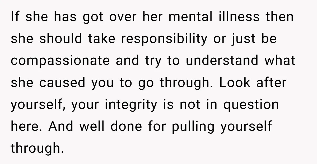 If she has got over her mental illness then she should take responsibility or just be compassionate and try to understand what she caused you to go through. Look after...