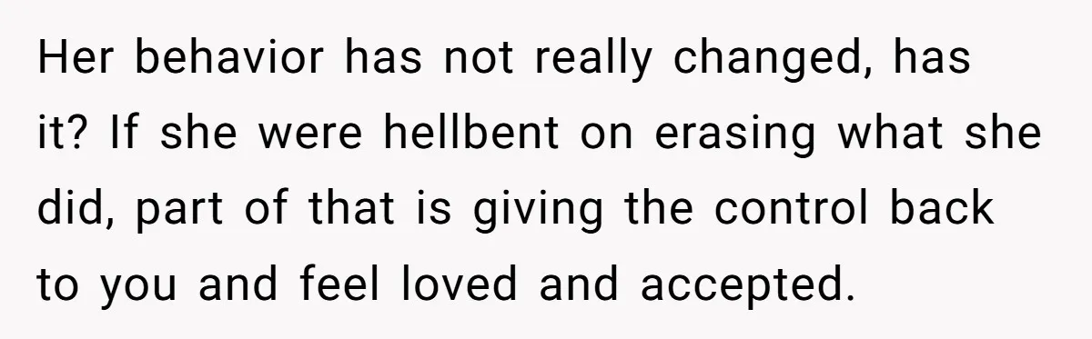 Her behavior has not really changed, has it? If she were hellbent on erasing what she did, part of that is giving the control back to you and feel loved...