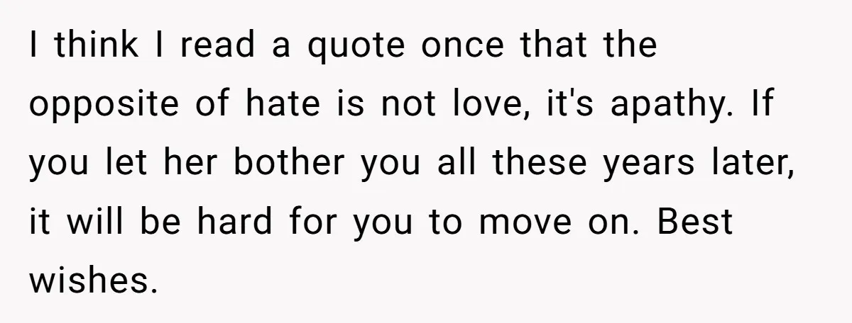 I think I read a quote once that the opposite of hate is not love, it's apathy. If you let her bother you all these years later, it will be...