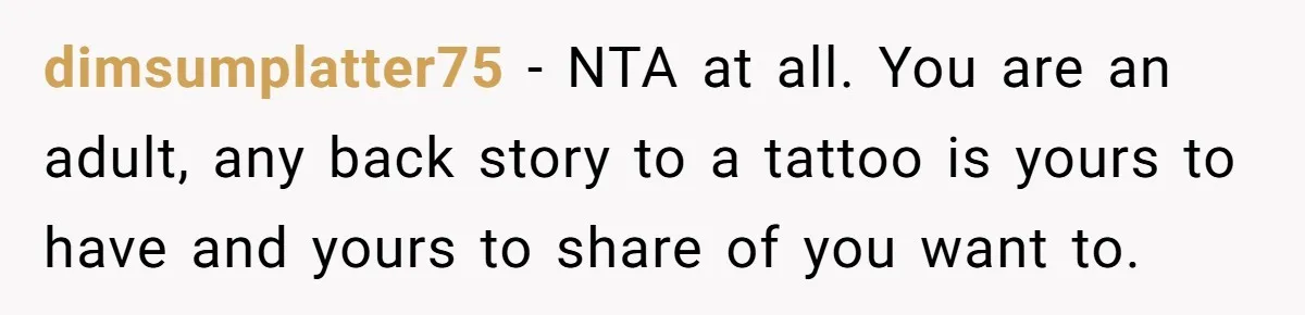 dimsumplatter75 − NTA at all. You are an adult, any back story to a tattoo is yours to have and yours to share of you want to.