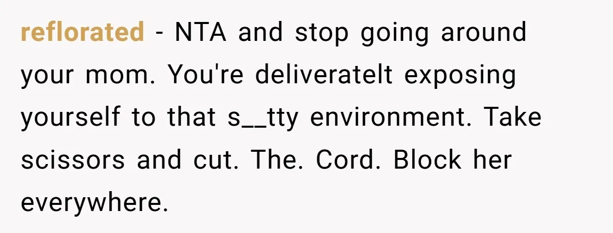 reflorated − NTA and stop going around your mom. You're deliveratelt exposing yourself to that s__tty environment. Take scissors and cut. The. Cord. Block her everywhere.