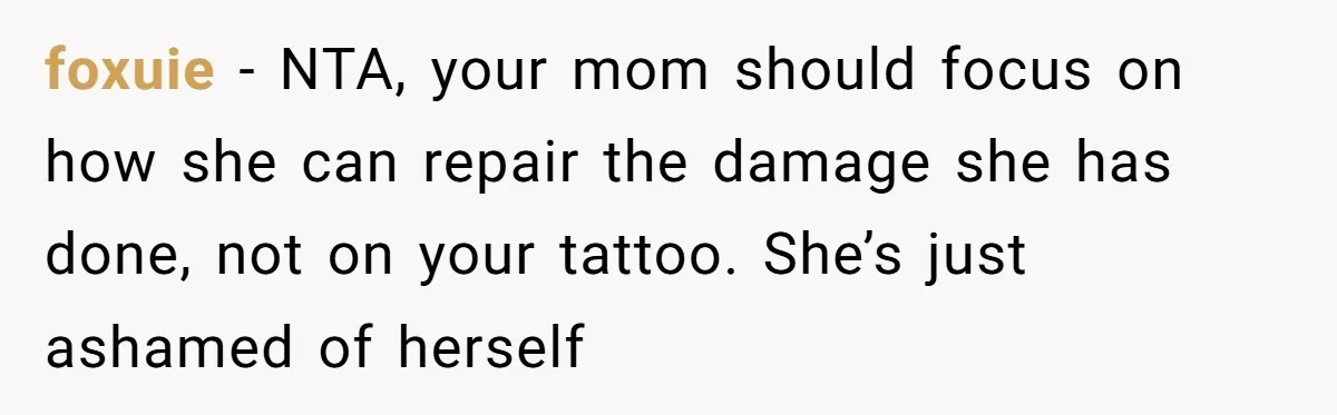 foxuie − NTA, your mom should focus on how she can repair the damage she has done, not on your tattoo. She’s just ashamed of herself