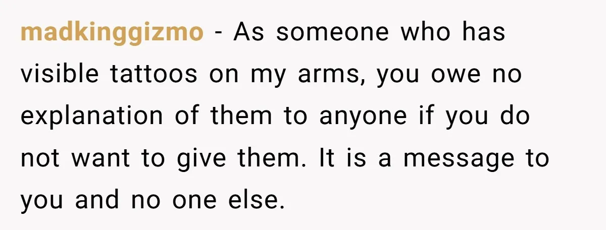 madkinggizmo − As someone who has visible tattoos on my arms, you owe no explanation of them to anyone if you do not want to give them. It is a...