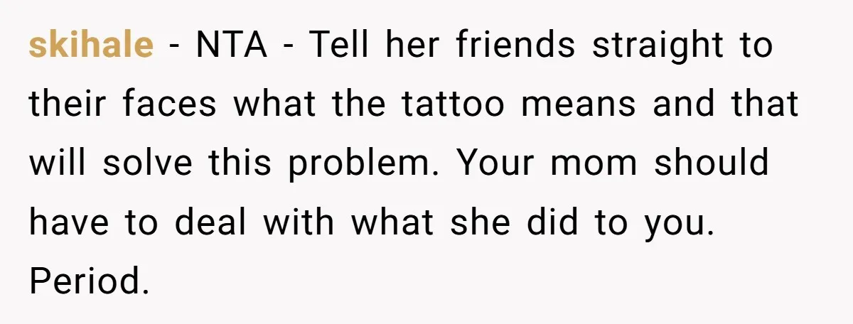 skihale − NTA - Tell her friends straight to their faces what the tattoo means and that will solve this problem. Your mom should have to deal with what she...