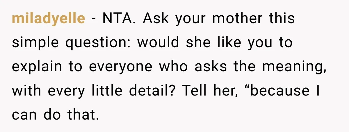 miladyelle − NTA. Ask your mother this simple question: would she like you to explain to everyone who asks the meaning, with every little detail? Tell her, “because I can...