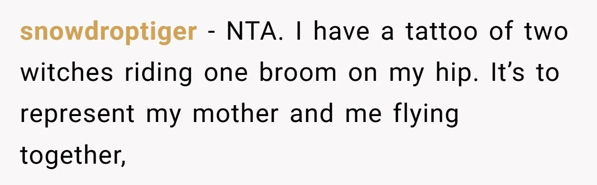 snowdroptiger − NTA. I have a tattoo of two witches riding one broom on my hip. It’s to represent my mother and me flying together,