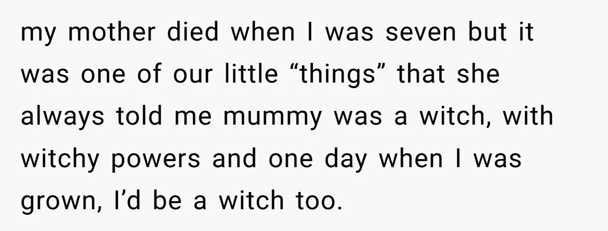 my mother died when I was seven but it was one of our little “things” that she always told me mummy was a witch, with witchy powers and one day...