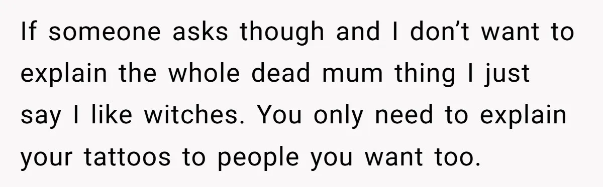 If someone asks though and I don’t want to explain the whole dead mum thing I just say I like witches. You only need to explain your tattoos to people...