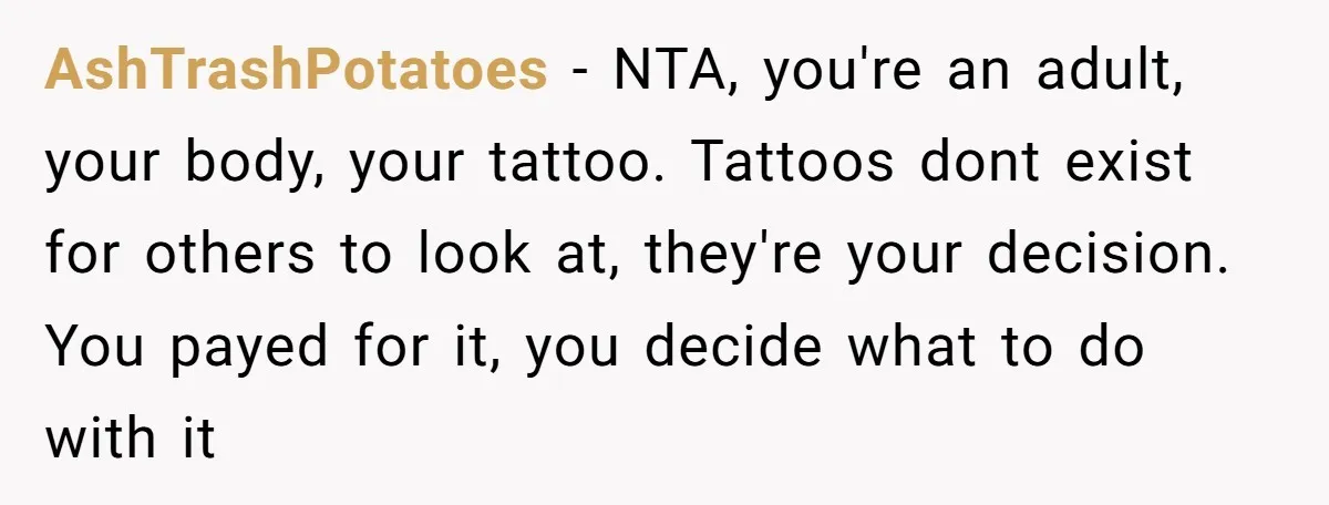 AshTrashPotatoes − NTA, you're an adult, your body, your tattoo. Tattoos dont exist for others to look at, they're your decision. You payed for it, you decide what to do...