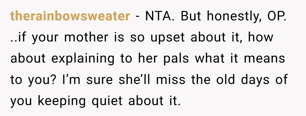 therainbowsweater − NTA. But honestly, OP. ..if your mother is so upset about it, how about explaining to her pals what it means to you? I’m sure she’ll miss the...
