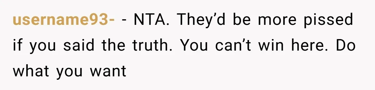 username93- − NTA. They’d be more pissed if you said the truth. You can’t win here. Do what you want