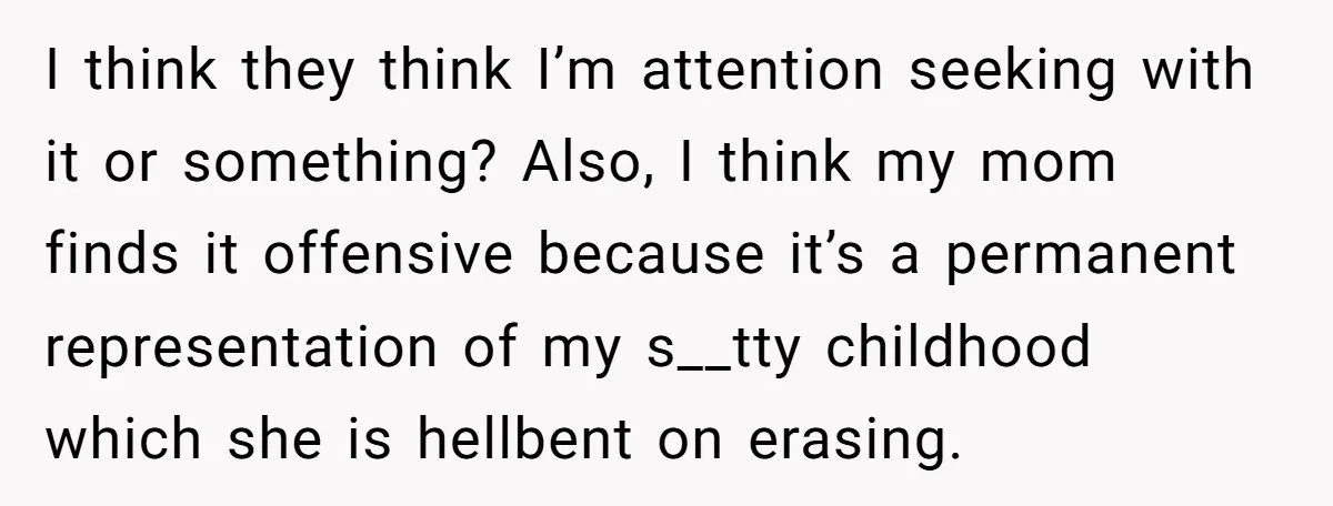 I think they think I’m attention seeking with it or something? Also, I think my mom finds it offensive because it’s a permanent representation of my s__tty childhood which she...
