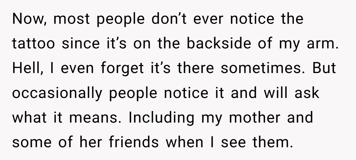 Now, most people don’t ever notice the tattoo since it’s on the backside of my arm. Hell, I even forget it’s there sometimes. But occasionally people notice it and will...