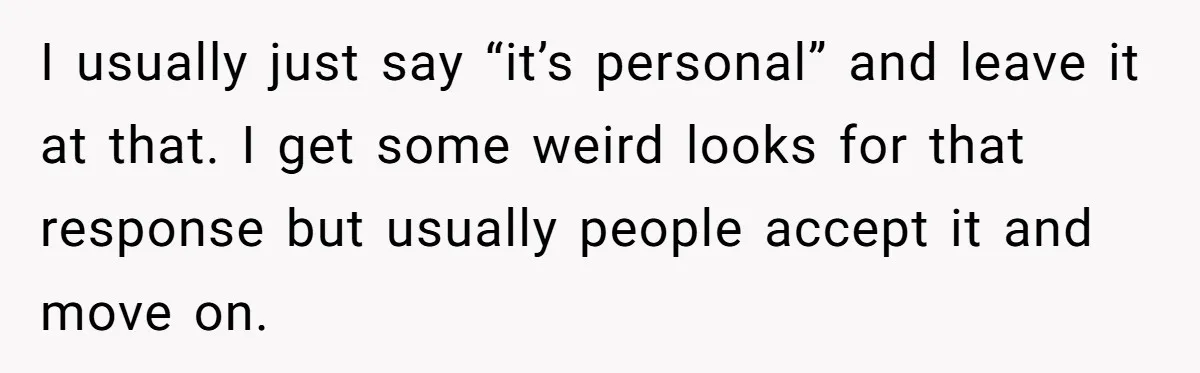 I usually just say “it’s personal” and leave it at that. I get some weird looks for that response but usually people accept it and move on.