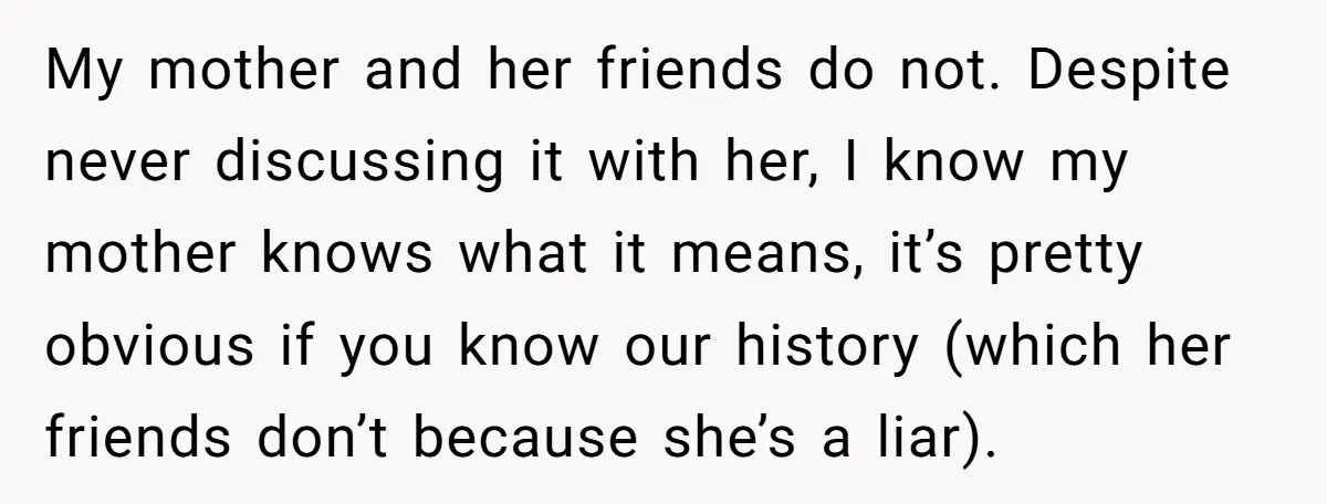 My mother and her friends do not. Despite never discussing it with her, I know my mother knows what it means, it’s pretty obvious if you know our history (which...