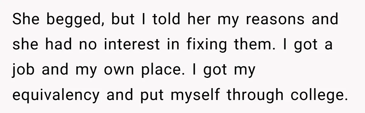 She begged, but I told her my reasons and she had no interest in fixing them. I got a job and my own place. I got my equivalency and put...
