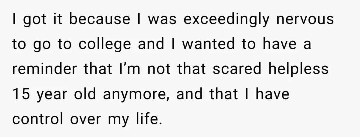 I got it because I was exceedingly nervous to go to college and I wanted to have a reminder that I’m not that scared helpless 15 year old anymore, and...