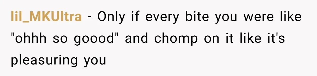 lil_MKUltra − Only if every bite you were like "ohhh so goood" and chomp on it like it's pleasuring you