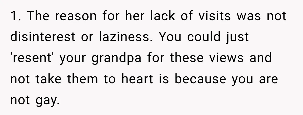 1. The reason for her lack of visits was not disinterest or laziness. You could just 'resent' your grandpa for these views and not take them to heart is because...