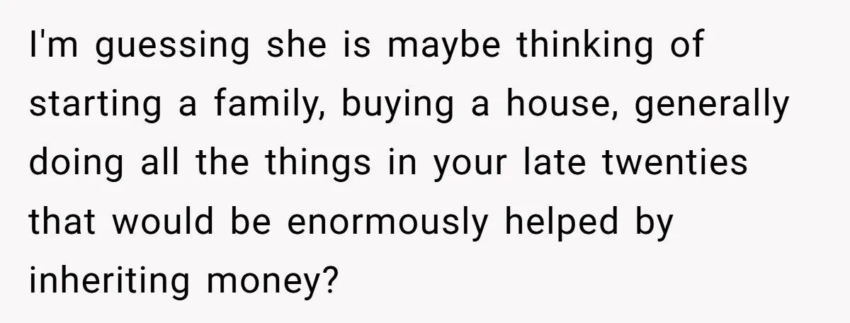 I'm guessing she is maybe thinking of starting a family, buying a house, generally doing all the things in your late twenties that would be enormously helped by inheriting money?